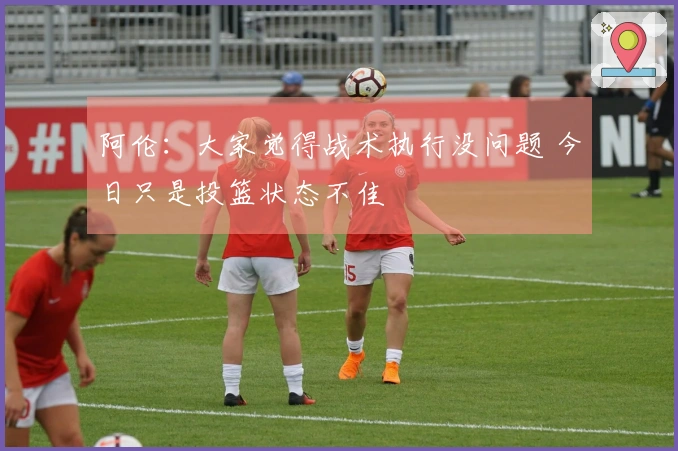 阿伦：大家觉得战术执行没问题 今日只是投篮状态不佳