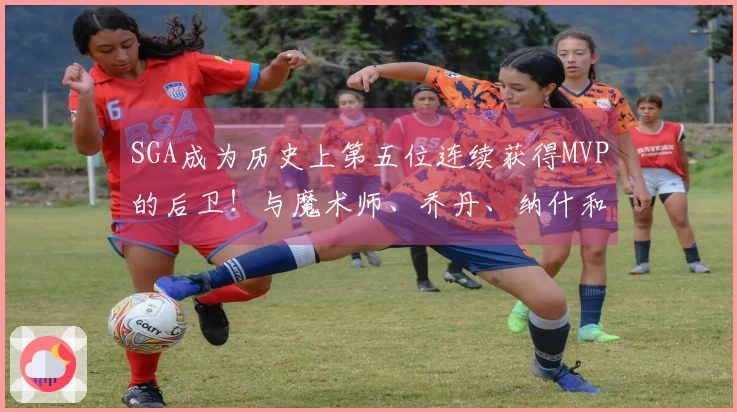 SGA成为历史上第五位连续获得MVP的后卫！与魔术师、乔丹、纳什和库里齐名