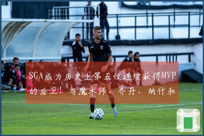 SGA成为历史上第五位连续获得MVP的后卫！与魔术师、乔丹、纳什和库里齐名
